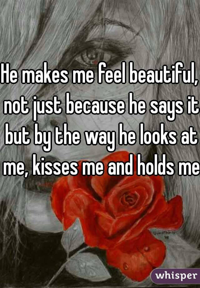 He makes me feel beautiful, not just because he says it but by the way he looks at me, kisses me and holds me 