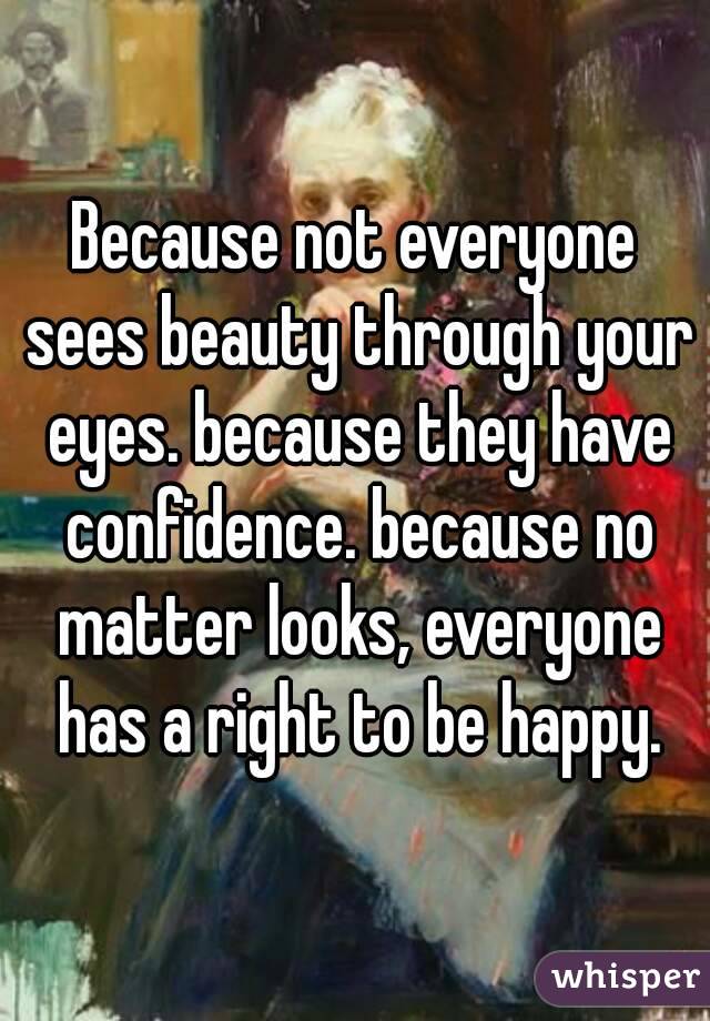 Because not everyone sees beauty through your eyes. because they have confidence. because no matter looks, everyone has a right to be happy.