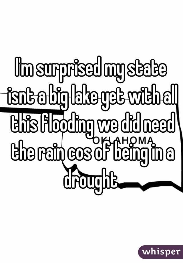 I'm surprised my state isnt a big lake yet with all this flooding we did need the rain cos of being in a drought 