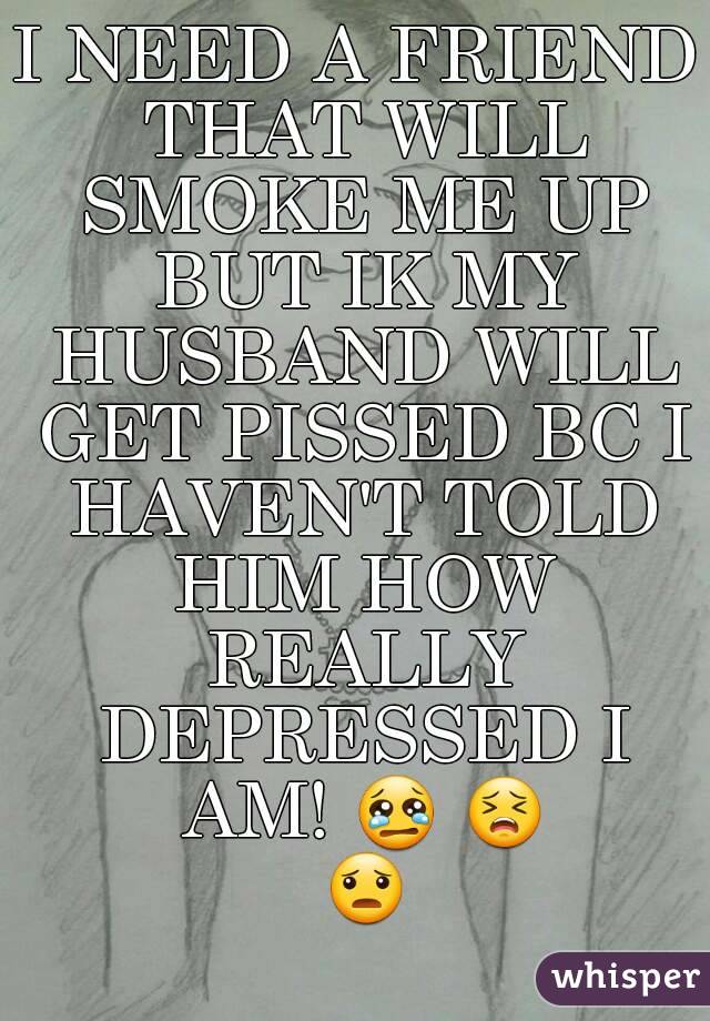 I NEED A FRIEND THAT WILL SMOKE ME UP BUT IK MY HUSBAND WILL GET PISSED BC I HAVEN'T TOLD HIM HOW REALLY DEPRESSED I AM! 😢 😣 😦 