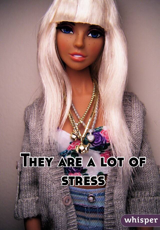 They are a lot of stress