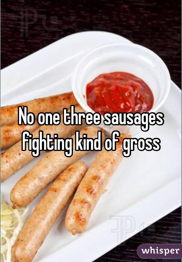 No one three sausages fighting kind of gross 