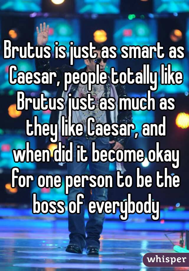 Brutus is just as smart as Caesar, people totally like Brutus just as much as they like Caesar, and when did it become okay for one person to be the boss of everybody