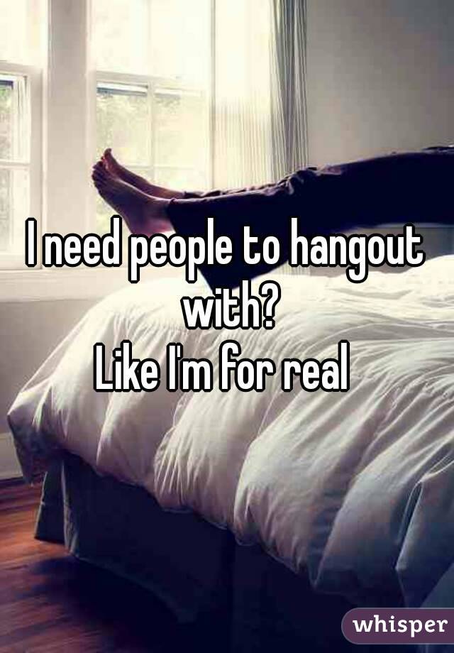 I need people to hangout with?
Like I'm for real 