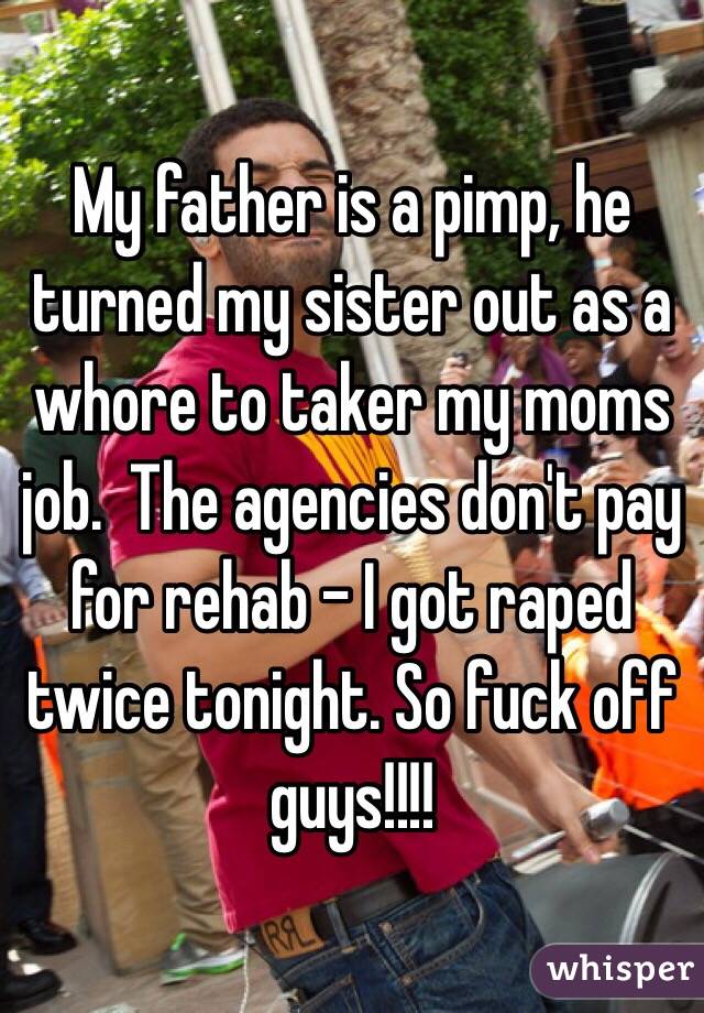 My father is a pimp, he turned my sister out as a whore to taker my moms job.  The agencies don't pay for rehab - I got raped twice tonight. So fuck off guys!!!!