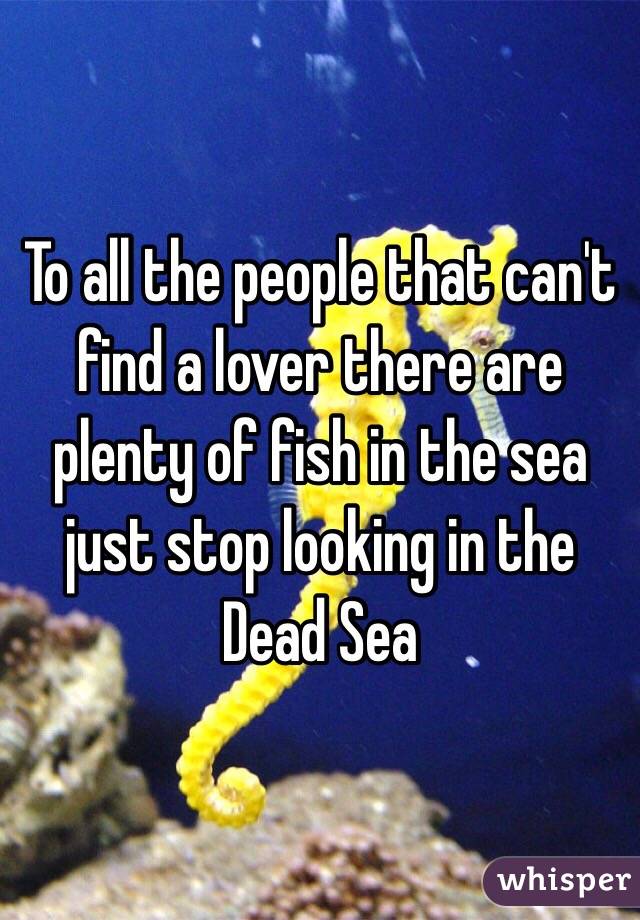To all the people that can't find a lover there are plenty of fish in the sea just stop looking in the Dead Sea 