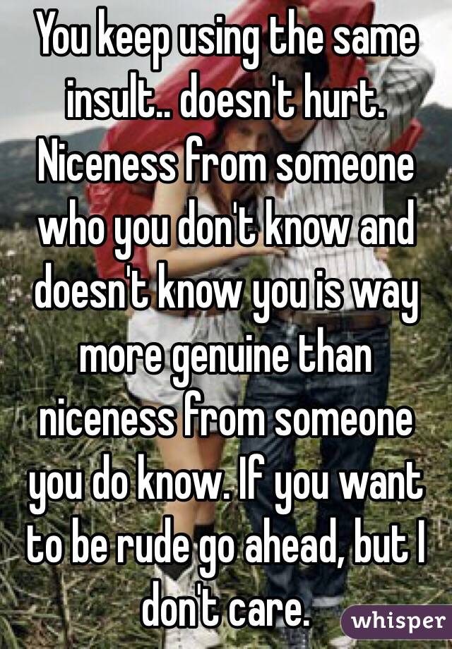 You keep using the same insult.. doesn't hurt. Niceness from someone who you don't know and doesn't know you is way more genuine than niceness from someone you do know. If you want to be rude go ahead, but I don't care. 