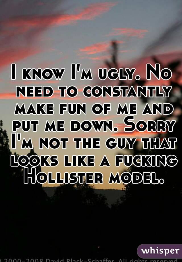I know I'm ugly. No need to constantly make fun of me and put me down. Sorry I'm not the guy that looks like a fucking Hollister model.