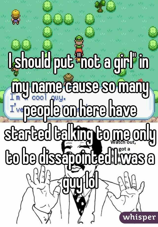 I should put "not a girl" in my name cause so many people on here have started talking to me only to be dissapointed I was a guy lol