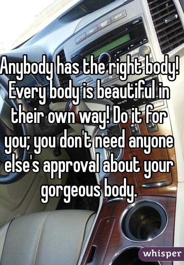 Anybody has the right body! Every body is beautiful in their own way! Do it for you; you don't need anyone else's approval about your gorgeous body. 
