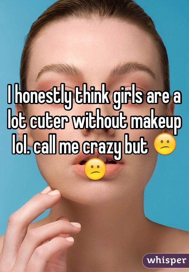 I honestly think girls are a lot cuter without makeup lol. call me crazy but 😕😕