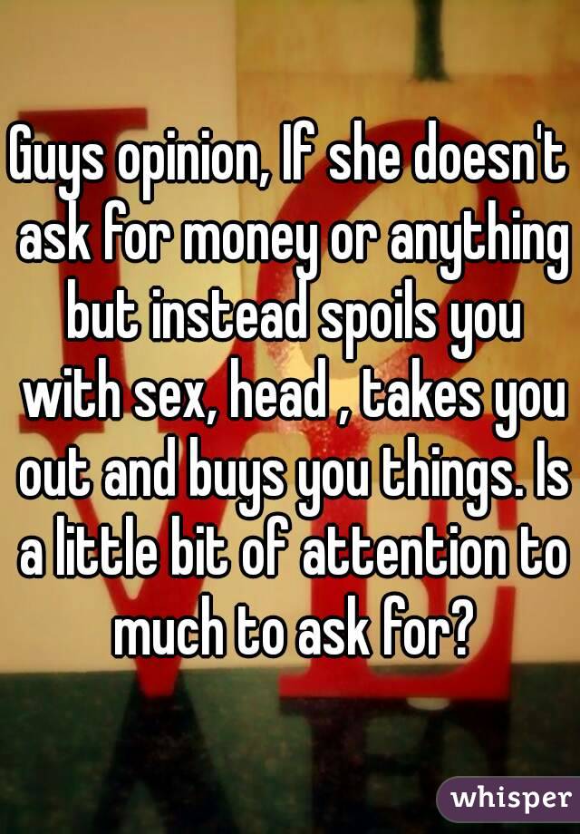 Guys opinion, If she doesn't ask for money or anything but instead spoils you with sex, head , takes you out and buys you things. Is a little bit of attention to much to ask for?