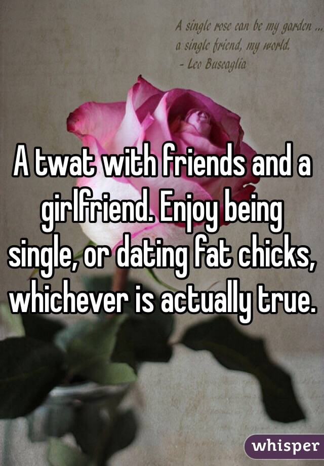 A twat with friends and a girlfriend. Enjoy being single, or dating fat chicks, whichever is actually true. 