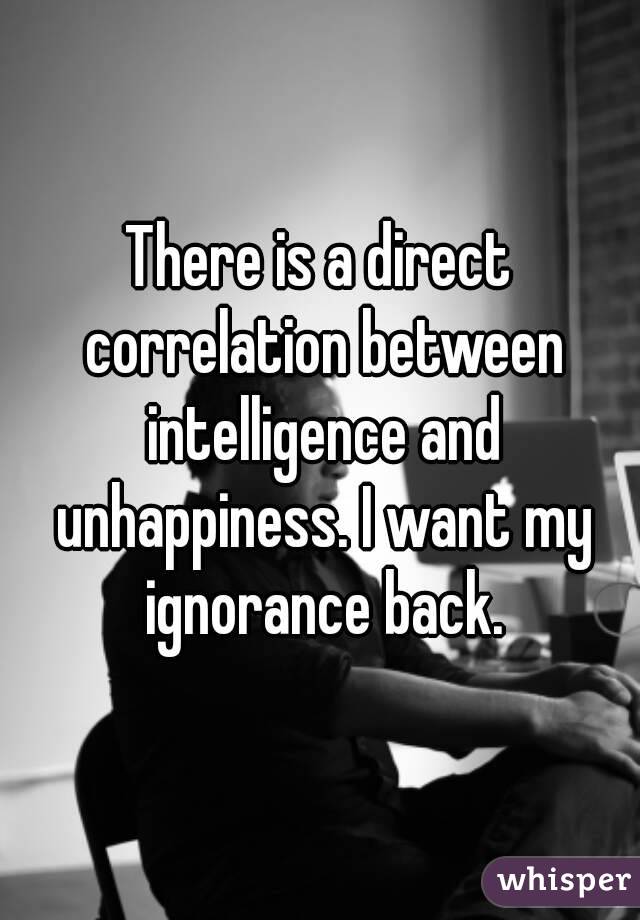 There is a direct correlation between intelligence and unhappiness. I want my ignorance back.