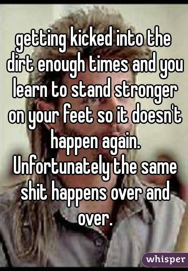 getting kicked into the dirt enough times and you learn to stand stronger on your feet so it doesn't happen again. Unfortunately the same shit happens over and over.