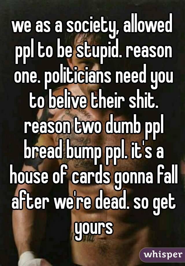we as a society, allowed ppl to be stupid. reason one. politicians need you to belive their shit. reason two dumb ppl bread bump ppl. it's a house of cards gonna fall after we're dead. so get yours