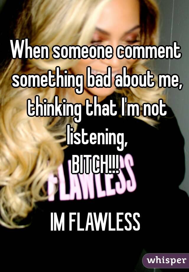 When someone comment something bad about me, thinking that I'm not listening,
BITCH!!!

IM FLAWLESS