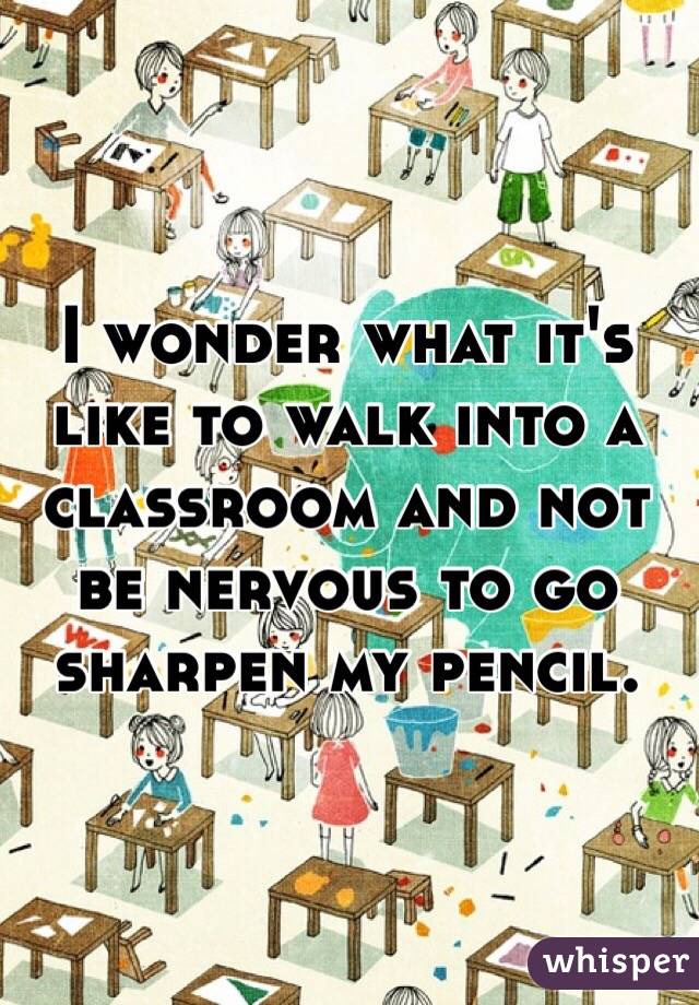 I wonder what it's like to walk into a classroom and not be nervous to go sharpen my pencil.
