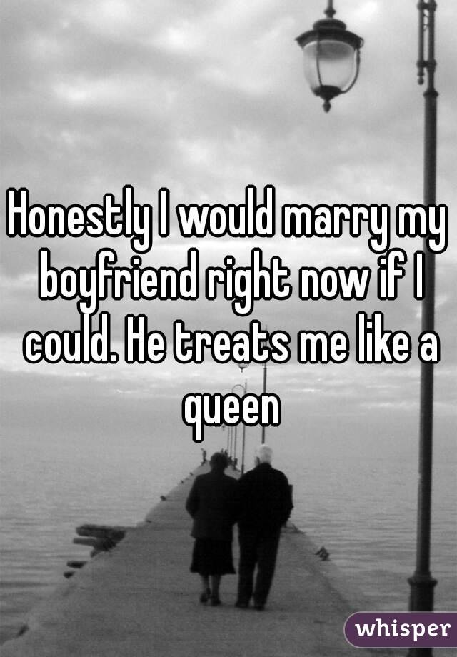 Honestly I would marry my boyfriend right now if I could. He treats me like a queen