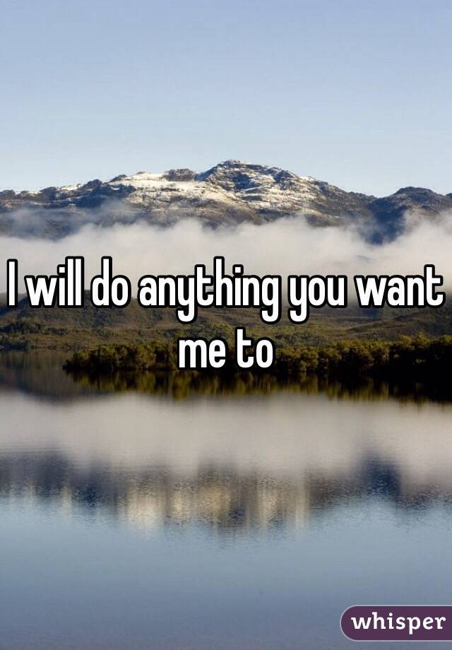 I will do anything you want me to 