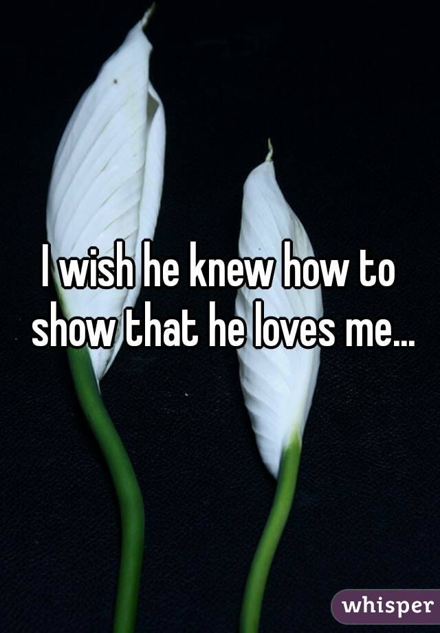 I wish he knew how to show that he loves me...