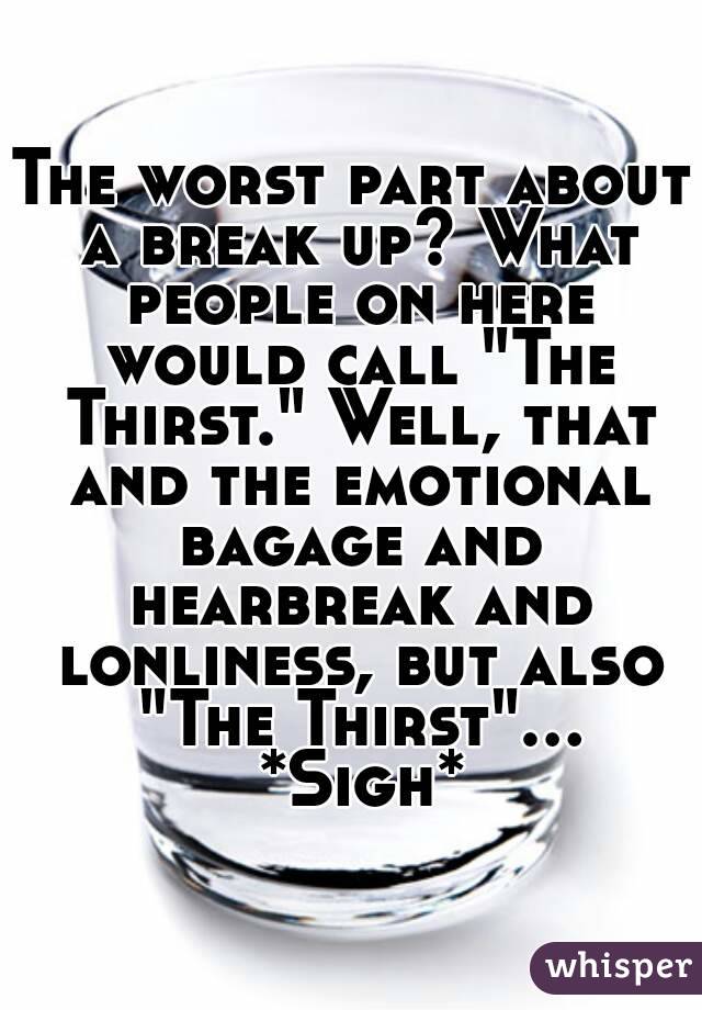 The worst part about a break up? What people on here would call "The Thirst." Well, that and the emotional bagage and hearbreak and lonliness, but also "The Thirst"... *Sigh*