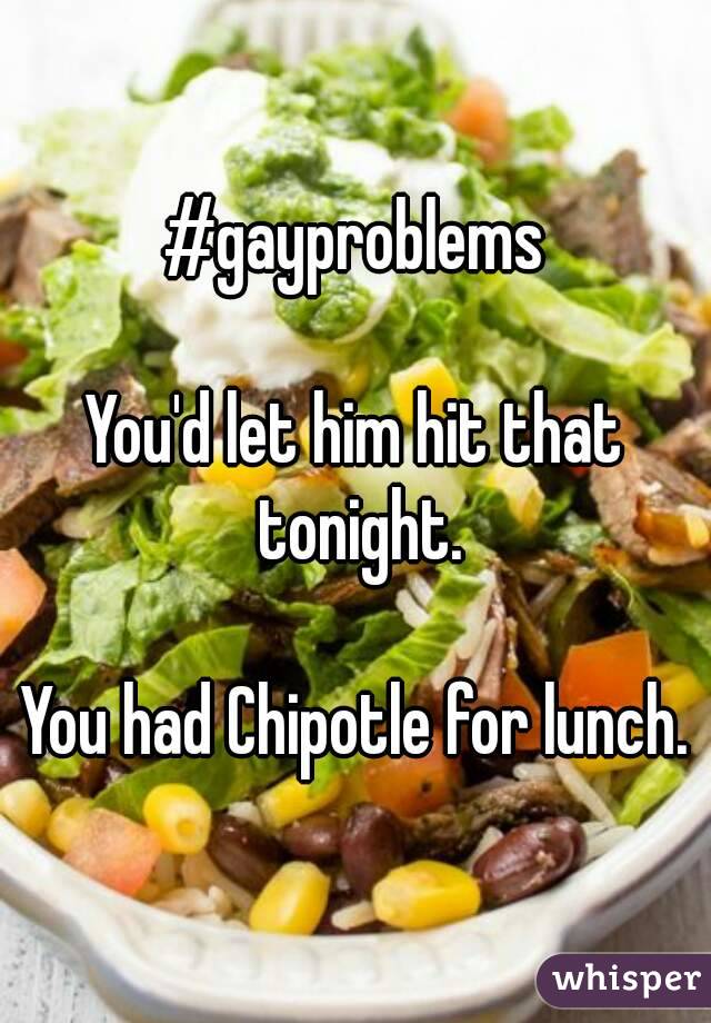 #gayproblems

You'd let him hit that tonight.

You had Chipotle for lunch.