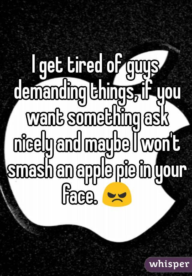 I get tired of guys demanding things, if you want something ask nicely and maybe I won't smash an apple pie in your face. 😠