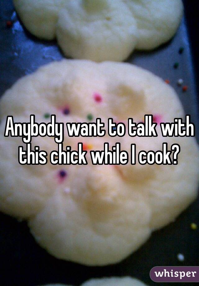 Anybody want to talk with this chick while I cook?