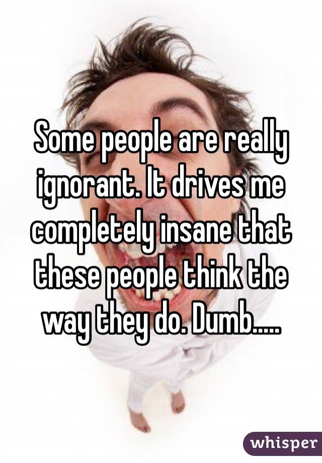 Some people are really ignorant. It drives me completely insane that these people think the way they do. Dumb.....