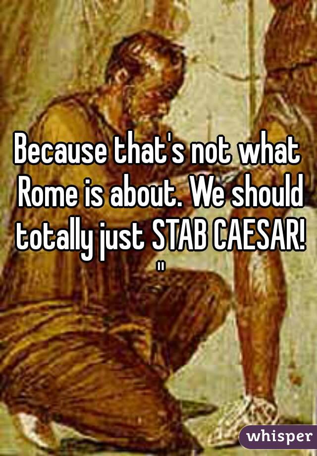 Because that's not what Rome is about. We should totally just STAB CAESAR! "