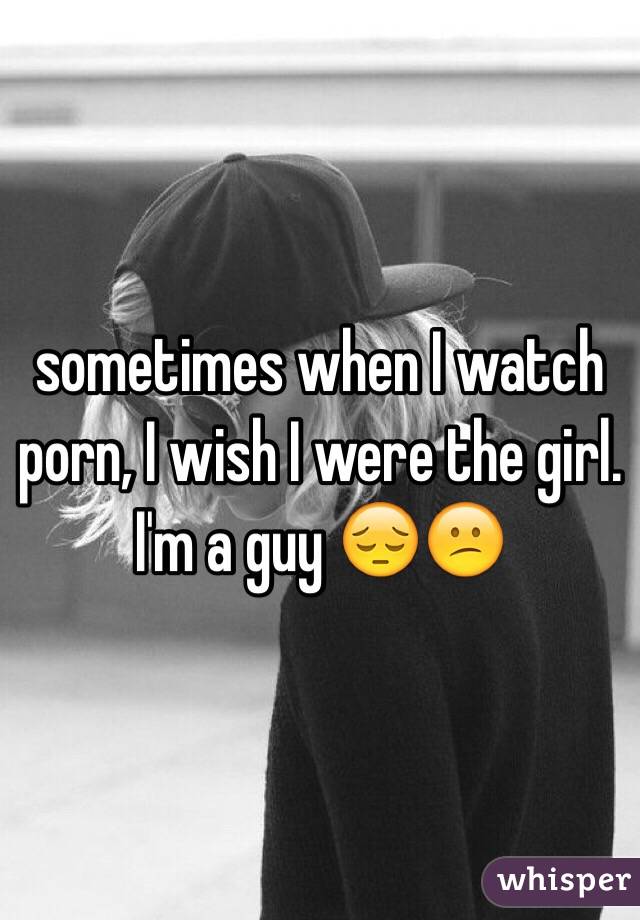 sometimes when I watch porn, I wish I were the girl.
I'm a guy 😔😕