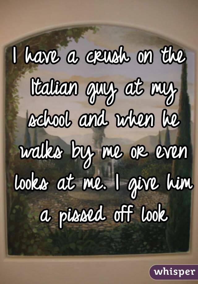 I have a crush on the Italian guy at my school and when he walks by me or even looks at me. I give him a pissed off look