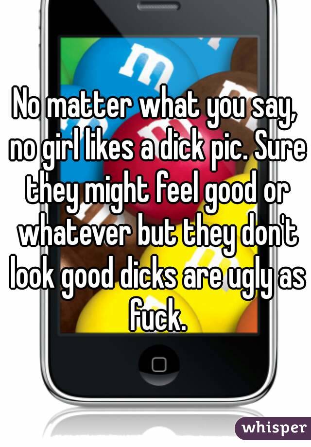 No matter what you say, no girl likes a dick pic. Sure they might feel good or whatever but they don't look good dicks are ugly as fuck.