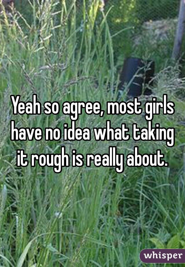 Yeah so agree, most girls have no idea what taking it rough is really about.  