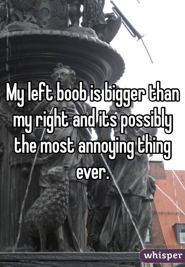 My left boob is bigger than my right and its possibly the most annoying thing ever. 