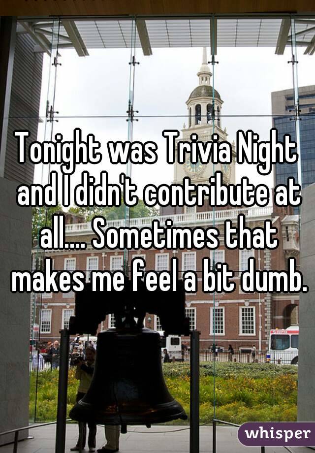Tonight was Trivia Night and I didn't contribute at all.... Sometimes that makes me feel a bit dumb.