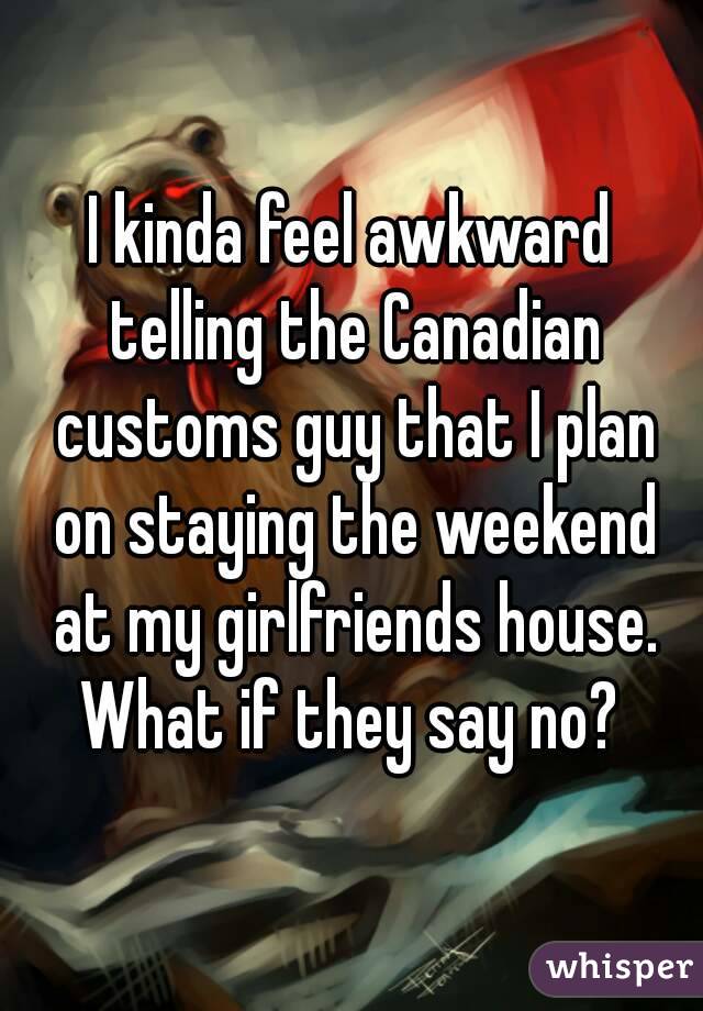 I kinda feel awkward telling the Canadian customs guy that I plan on staying the weekend at my girlfriends house. What if they say no? 