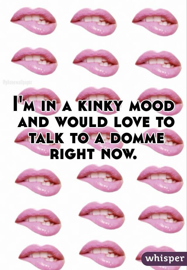 I'm in a kinky mood and would love to talk to a domme right now. 