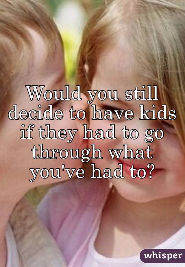 Would you still decide to have kids if they had to go through what  you've had to? 