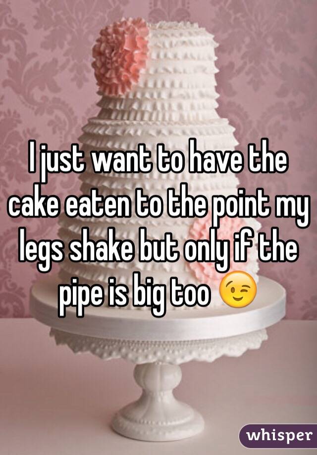 I just want to have the cake eaten to the point my legs shake but only if the pipe is big too 😉