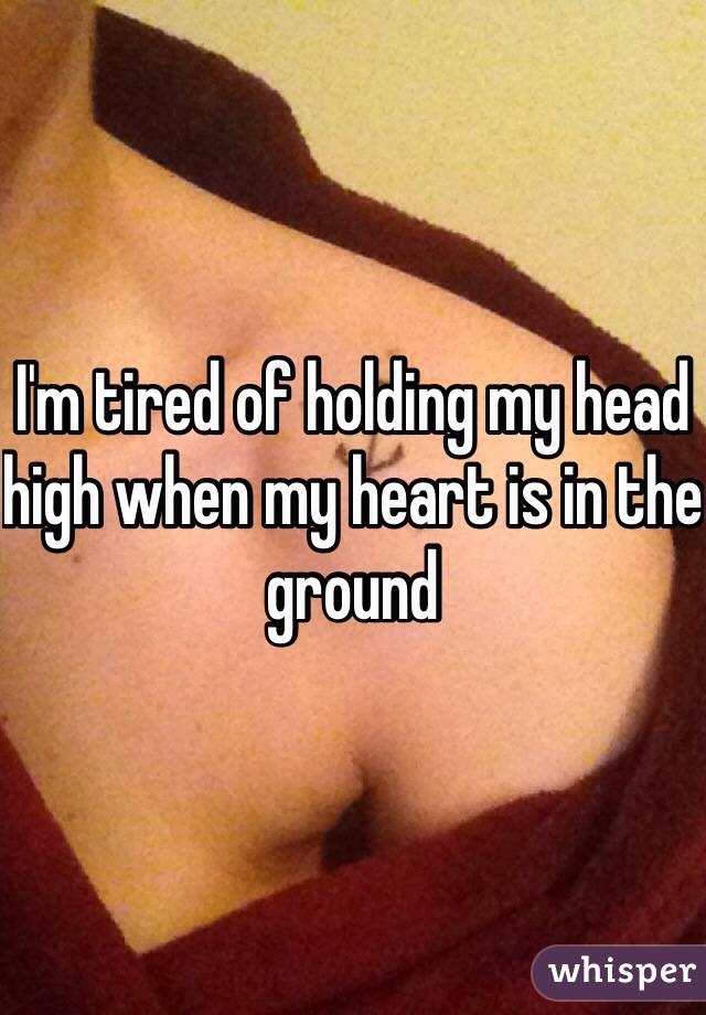 I'm tired of holding my head high when my heart is in the ground