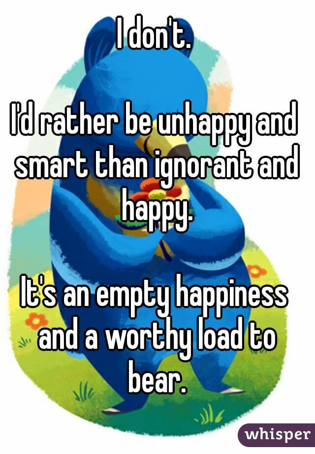 I don't.

I'd rather be unhappy and smart than ignorant and happy.

It's an empty happiness and a worthy load to bear.