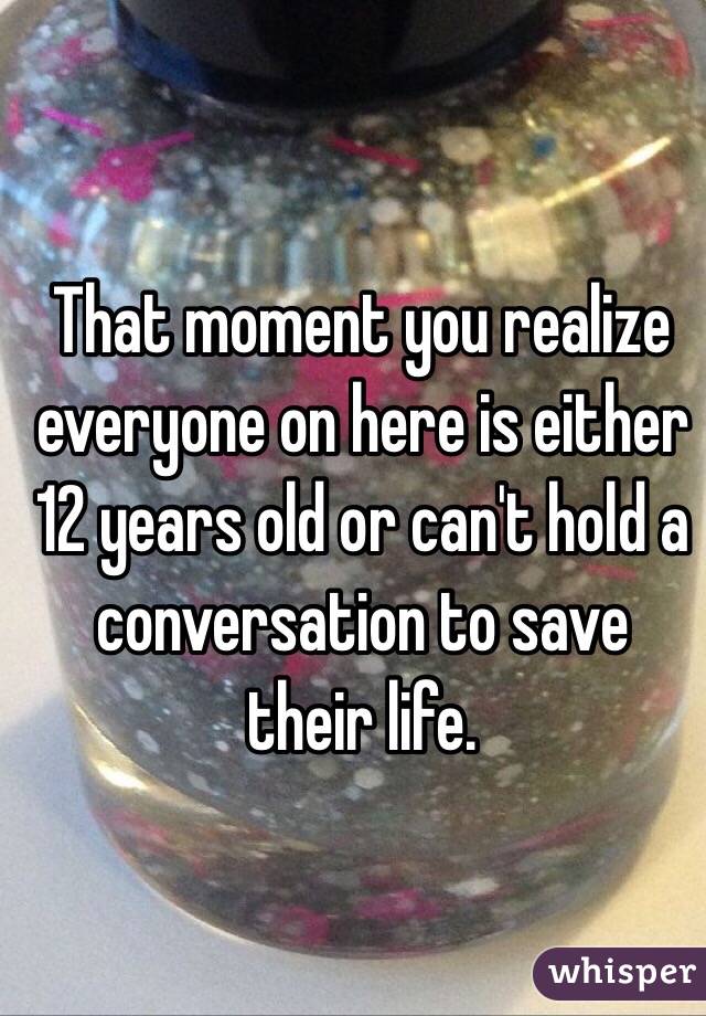 That moment you realize everyone on here is either 12 years old or can't hold a conversation to save their life. 