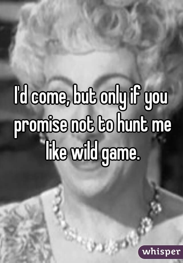 I'd come, but only if you promise not to hunt me like wild game.