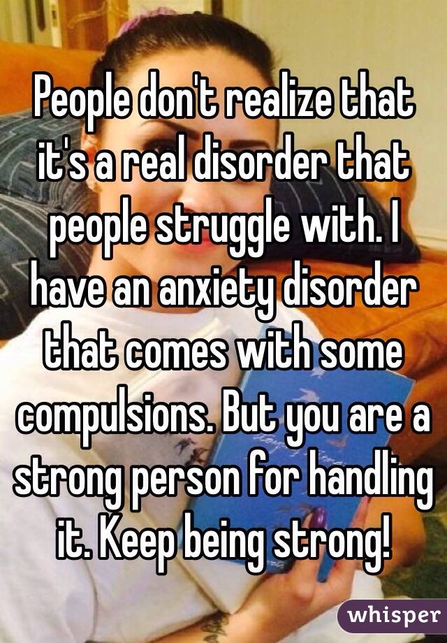 People don't realize that it's a real disorder that people struggle with. I have an anxiety disorder that comes with some compulsions. But you are a strong person for handling it. Keep being strong!