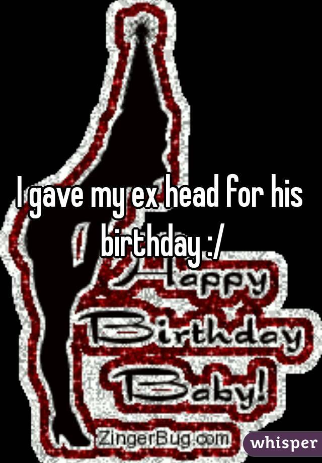 I gave my ex head for his birthday :/