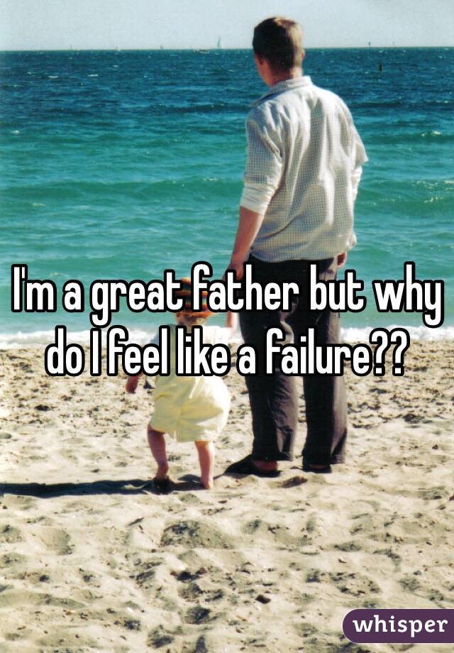 I'm a great father but why do I feel like a failure?? 