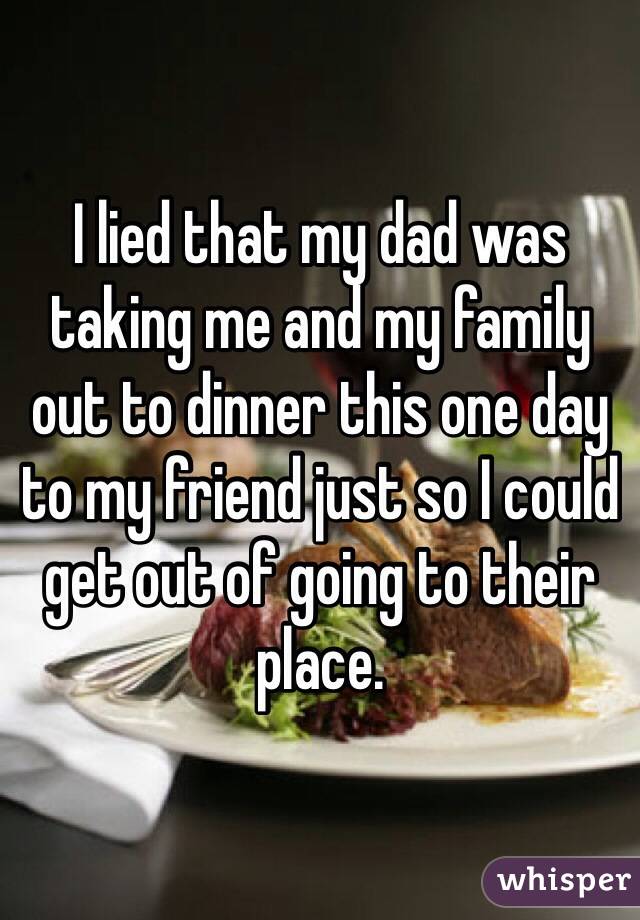 I lied that my dad was taking me and my family out to dinner this one day to my friend just so I could get out of going to their place. 