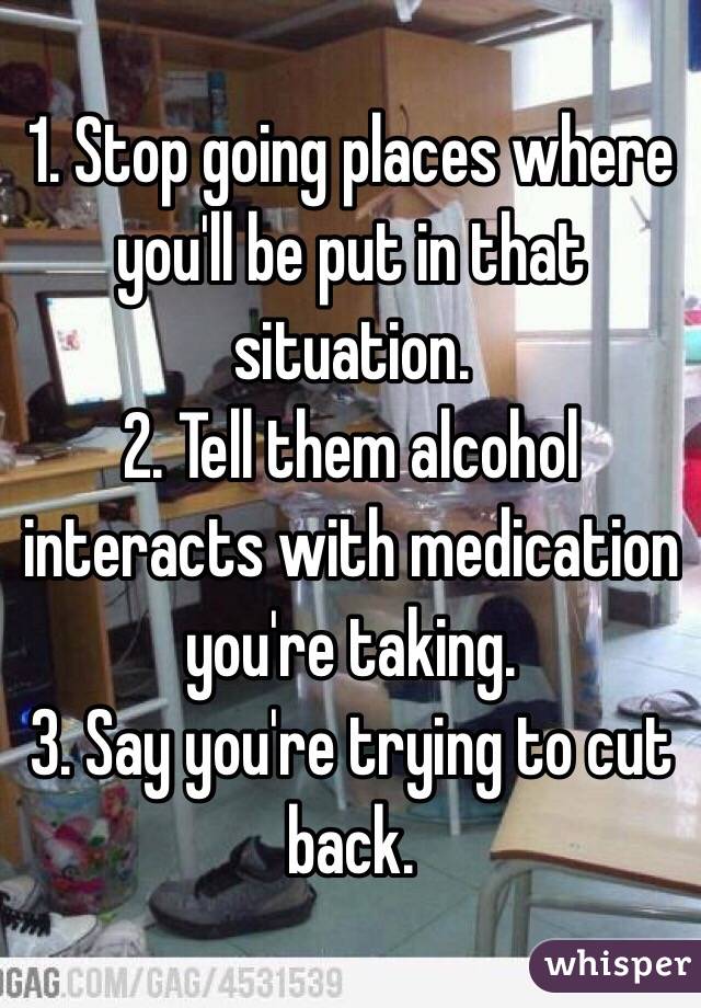1. Stop going places where you'll be put in that situation.
2. Tell them alcohol interacts with medication you're taking.
3. Say you're trying to cut back. 
